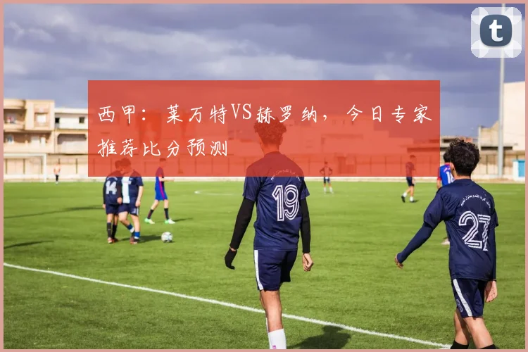 西甲：莱万特VS赫罗纳，今日专家推荐比分预测